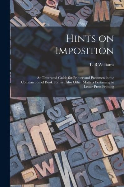 Cover for T B Williams · Hints on Imposition [microform]: an Illustrated Guide for Printer and Pressmen in the Construction of Book Forms: Also Other Matters Pertaining to Letter-press Printing (Taschenbuch) (2021)
