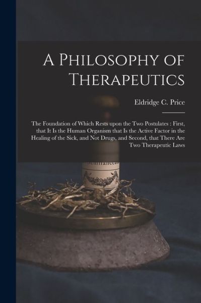 Cover for Eldridge C 1854- Price · A Philosophy of Therapeutics: the Foundation of Which Rests Upon the Two Postulates: First, That It is the Human Organism That is the Active Factor in the Healing of the Sick, and Not Drugs, and Second, That There Are Two Therapeutic Laws (Paperback Book) (2021)