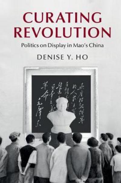Cover for Ho, Denise Y. (Yale University, Connecticut) · Curating Revolution: Politics on Display in Mao's China - Cambridge Studies in the History of the People's Republic of China (Pocketbok) (2017)