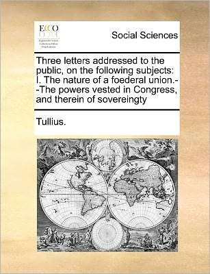 Cover for Tullius · Three Letters Addressed to the Public, on the Following Subjects: I. the Nature of a Foederal Union.--the Powers Vested in Congress, and Therein of So (Paperback Book) (2010)