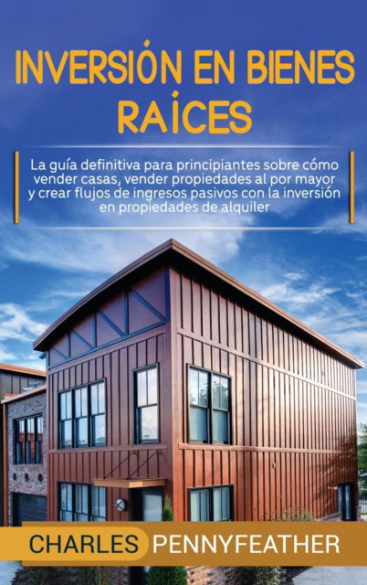 Cover for Charles Pennyfeather · Inversion en bienes raices: La guia definitiva para principiantes sobre como vender casas vender propiedades al por mayor y crear flujos de ingresos pasivos con la inversion en propiedades de alquiler (Hardcover Book) (2020)