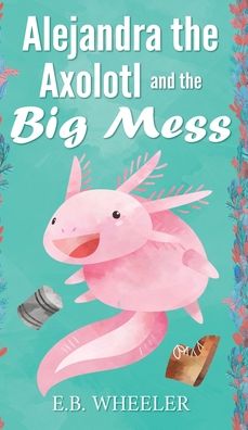 Cover for E B Wheeler · Alejandra the Axolotl and the Big Mess (Hardcover Book) (2022)