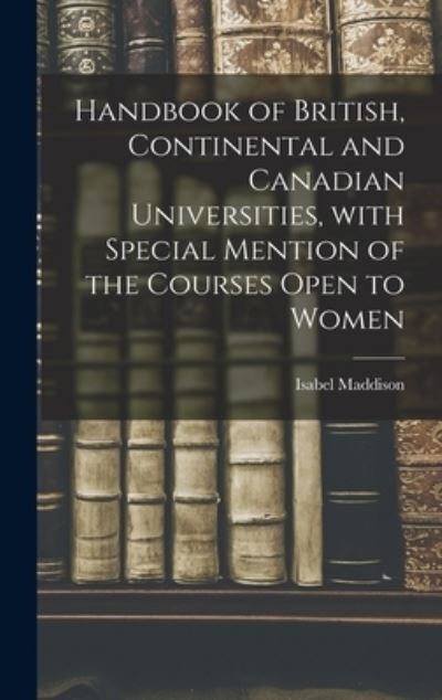 Cover for Isabel Maddison · Handbook of British, Continental and Canadian Universities, With Special Mention of the Courses Open to Women [microform] (Hardcover Book) (2021)