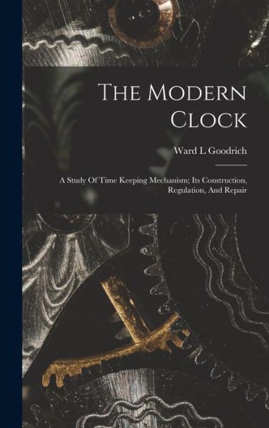 Cover for Goodrich Ward L · Modern Clock; a Study of Time Keeping Mechanism; Its Construction, Regulation, and Repair (Book) (2022)