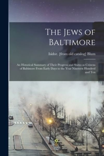 Cover for Isidor. (From Old Catalog] Blum · Jews of Baltimore; an Historical Summary of Their Progress and Status As Citizens of Baltimore from Early Days to the Year Nineteen Hundred and Ten (Book) (2022)