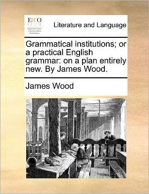 Cover for James Wood · Grammatical Institutions; or a Practical English Grammar: on a Plan Entirely New. by James Wood. (Paperback Bog) (2010)