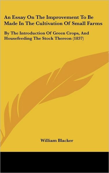 Cover for William Blacker · An Essay on the Improvement to Be Made in the Cultivation of Small Farms: by the Introduction of Green Crops, and Housefeeding the Stock Thereon (1837) (Hardcover Book) (2008)