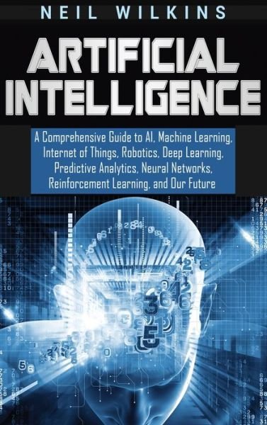 Cover for Neil Wilkins · Artificial Intelligence: A Comprehensive Guide to AI, Machine Learning, Internet of Things, Robotics, Deep Learning, Predictive Analytics, Neural Networks, Reinforcement Learning, and Our Future (Hardcover Book) (2019)
