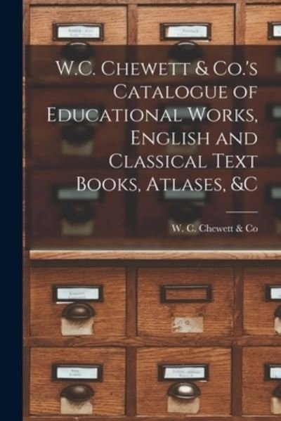 Cover for W C Chewett &amp; Co · W.C. Chewett &amp; Co.'s Catalogue of Educational Works, English and Classical Text Books, Atlases, &amp;c [microform] (Paperback Book) (2021)