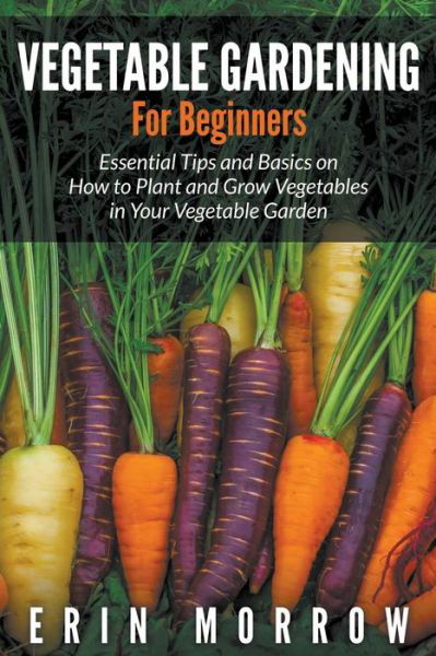 Cover for Erin Morrow · Vegetable Gardening For Beginners: Essential Tips and Basics on How to Plant and Grow Vegetable in Your Vegetable Garden (Paperback Book) (2015)