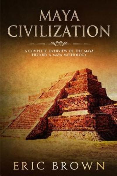 Cover for Eric Brown · Maya Civilization: A Complete Overview Of The Maya History &amp; Maya Mythology - Ancient Civilizations (Paperback Book) (2019)