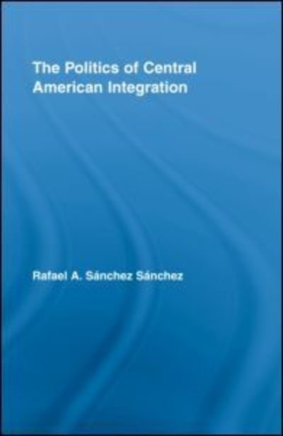 Cover for Rafael A. Sanchez Sanchez · The Politics of Central American Integration - Latin American Studies (Innbunden bok) (2008)