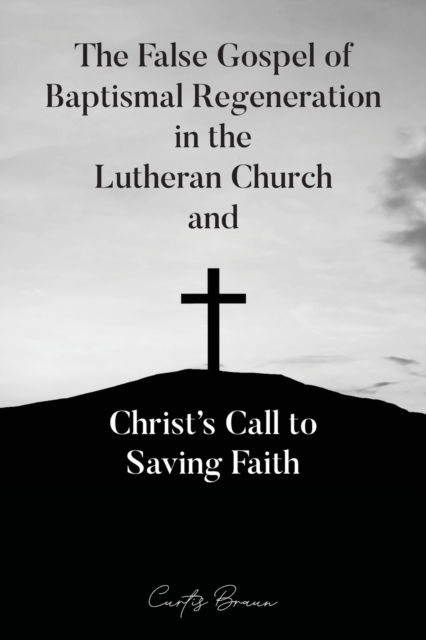 Cover for Curtis Braun · False Gospel of Baptismal Regeneration in the Lutheran Church and Christ's Call to Saving Faith (N/A) (2022)