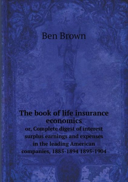 Cover for Ben Brown · The Book of Life Insurance Economics Or, Complete Digest of Interest Surplus Earnings and Expenses in the Leading American Companies, 1885-1894 1895-1904 (Paperback Book) (2014)