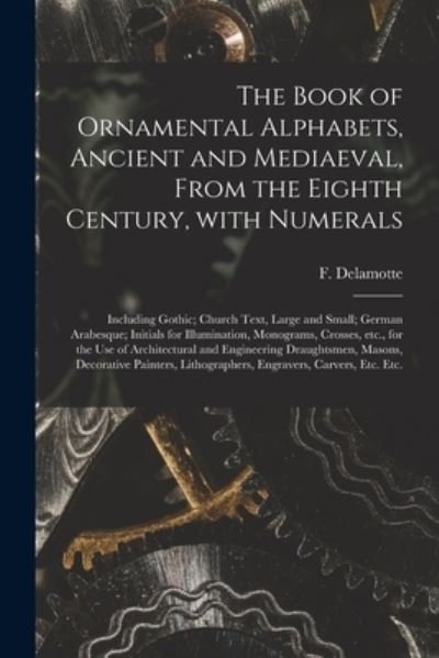 The Book of Ornamental Alphabets, Ancient and Mediaeval, From the Eighth Century, With Numerals; Including Gothic; Church Text, Large and Small; German Arabesque; Initials for Illumination, Monograms, Crosses, Etc., for the Use of Architectural And... - F (Freeman) 1814-1862 DeLamotte - Books - Legare Street Press - 9781014798152 - September 9, 2021