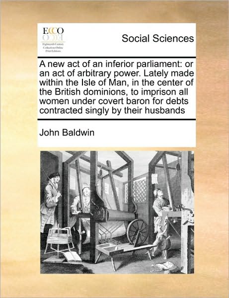 Cover for John Baldwin · A New Act of an Inferior Parliament: or an Act of Arbitrary Power. Lately Made Within the Isle of Man, in the Center of the British Dominions, to ... for Debts Contracted Singly by Their Husbands (Paperback Book) (2010)