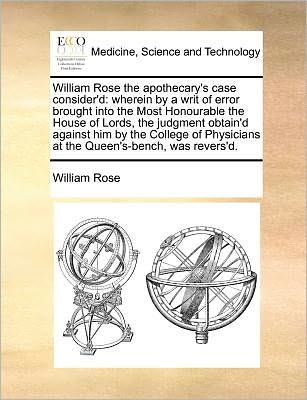 William Rose the Apothecary's Case Consider'd: Wherein by a Writ of Error Brought into the Most Honourable the House of Lords, the Judgment Obtain'd a - William Rose - Books - Gale Ecco, Print Editions - 9781171390152 - July 23, 2010