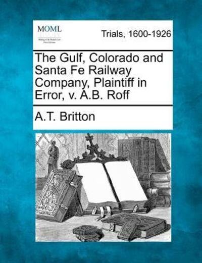 Cover for A T Britton · The Gulf, Colorado and Santa Fe Railway Company, Plaintiff in Error, V. A.b. Roff (Paperback Bog) (2012)