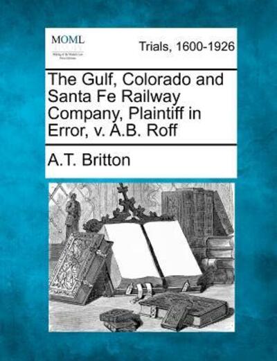 Cover for A T Britton · The Gulf, Colorado and Santa Fe Railway Company, Plaintiff in Error, V. A.b. Roff (Paperback Book) (2012)