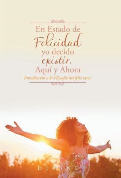 En Estado de Felicidad yo decido existir. Aquí y Ahora. : Introducción a la Filosofía del feliz vivir. - Divine - Books - Palibrio - 9781506521152 - August 23, 2017