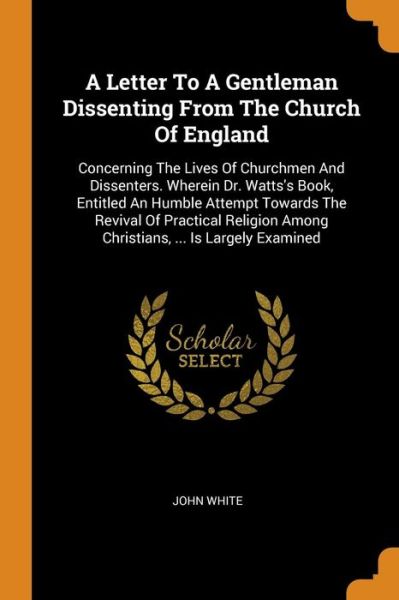 Cover for John White · A Letter To A Gentleman Dissenting From The Church Of England Concerning The Lives Of Churchmen And Dissenters. Wherein Dr. Watts's Book, Entitled An ... Among Christians, ... Is Largely Examined (Paperback Book) (2018)