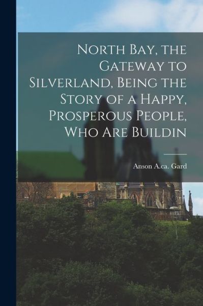 Cover for Gard Anson a Ca 1915 · North Bay, the Gateway to Silverland, Being the Story of a Happy, Prosperous People, Who Are Buildin (Book) (2022)