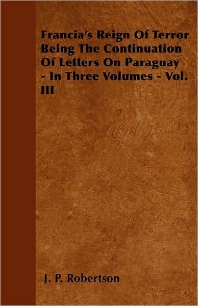 Cover for J P Robertson · Francia's Reign of Terror Being the Continuation of Letters on Paraguay - in Three Volumes - Vol. III (Paperback Book) (2010)