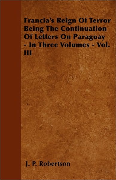 Francia's Reign of Terror Being the Continuation of Letters on Paraguay - in Three Volumes - Vol. III - J P Robertson - Books - Brownell Press - 9781446041154 - September 27, 2010