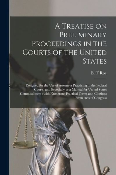 Cover for E T Roe · A Treatise on Preliminary Proceedings in the Courts of the United States: Designed for the Use of Attorneys Practicing in the Federal Courts, and Especially as a Manual for United States Commissioners: With Numerous Practical Forms and Citations From... (Paperback Bog) (2021)