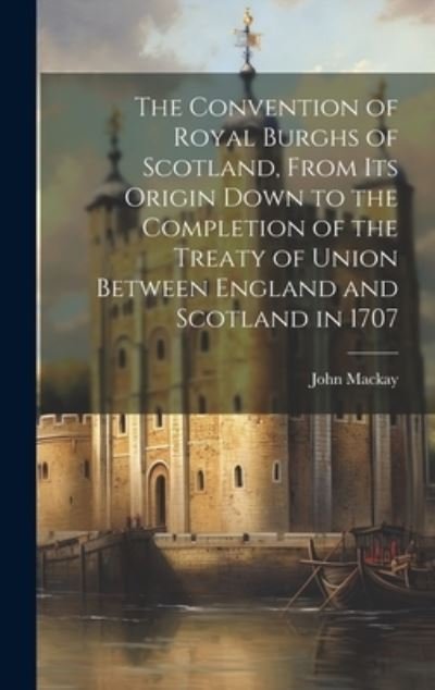 Cover for John MacKay · Convention of Royal Burghs of Scotland, from Its Origin down to the Completion of the Treaty of Union Between England and Scotland In 1707 (Book) (2023)