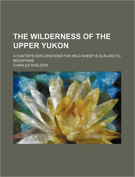 Cover for Charles Sheldon · The Wilderness of the Upper Yukon; A Hunter's Explorations for Wild Sheep in Sub-Arctic Mountains (Paperback Book) (2012)