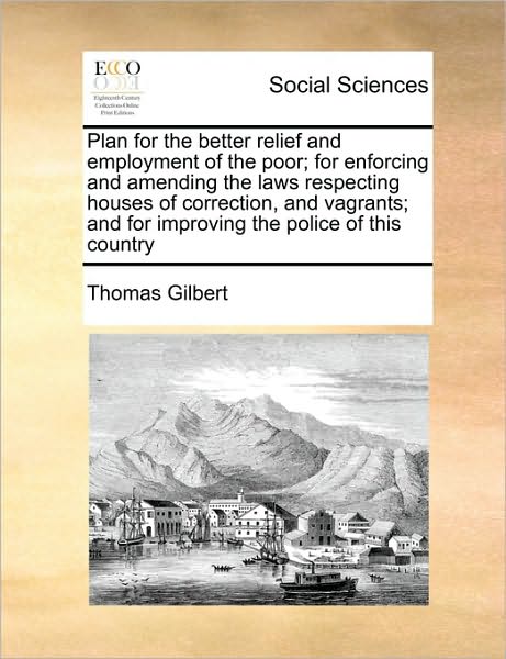 Cover for Thomas Gilbert · Plan for the Better Relief and Employment of the Poor; for Enforcing and Amending the Laws Respecting Houses of Correction, and Vagrants; and for Impr (Paperback Book) (2010)