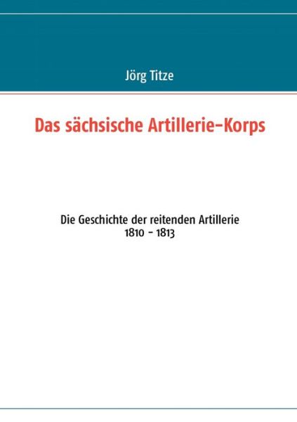 Cover for J Rg Titze · Das sachsische Artillerie-Korps: Die Geschichte der reitenden Artillerie 1810 - 1813 (Paperback Book) (2012)