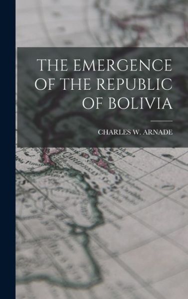 Cover for Charles W. Arnade · Emergence of the Republic of Bolivia (Book) (2022)