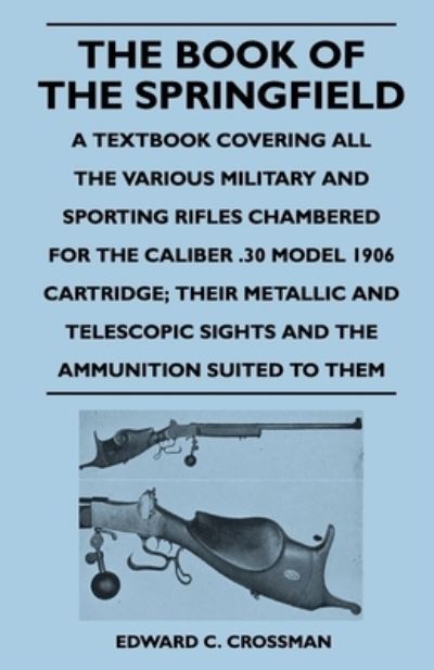 The Book of the Springfield - A Textbook Covering All the Various Military and Sporting Rifles Chambered for the Caliber .30 Model 1906 Cartridge; Their Metallic and Telescopic Sights and the Ammunition Suited to Them - Edward C. Crossman - Books - Read Books - 9781446526156 - December 21, 2010