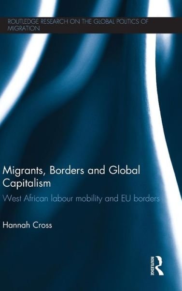 Cover for Cross, Hannah (Lecturer, International Political Economy, Politics Department, University of Manchester, UK.) · Migrants, Borders and Global Capitalism: West African Labour Mobility and EU Borders - Routledge Research on the Global Politics of Migration (Hardcover Book) (2013)