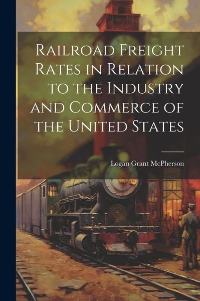 Cover for Logan Grant McPherson · Railroad Freight Rates in Relation to the Industry and Commerce of the United States (Book) (2023)