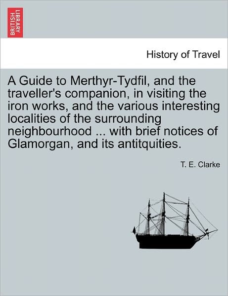 A Guide to Merthyr-tydfil, and the Traveller's Companion, in Visiting the Iron Works, and the Various Interesting Localities of the Surrounding Neighbou - T E Clarke - Bücher - British Library, Historical Print Editio - 9781240908158 - 10. Januar 2011
