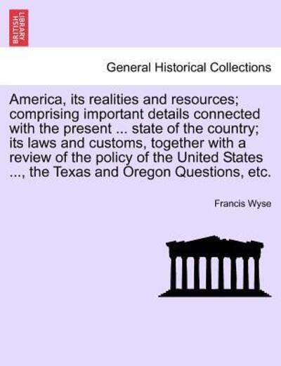 Cover for Francis Wyse · America, Its Realities and Resources; Comprising Important Details Connected with the Present ... State of the Country; Its Laws and Customs, Together with a Review of the Policy of the United States ..., the Texas and Oregon Questions, Etc. (Paperback Book) (2011)