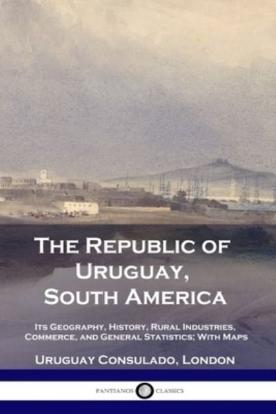 The Republic of Uruguay, South America: Its Geography, History, Rural Industries, Commerce, and General Statistics; With Maps - Uruguay Consulado London - Books - Pantianos Classics - 9781789873160 - December 13, 1901