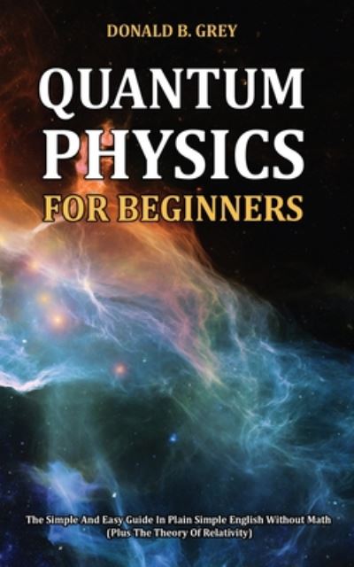 Cover for Donald B Grey · Quantum Physics for Beginners: The Simple And Easy Guide In Plain Simple English Without Math (Plus The Theory Of Relativity) (Paperback Book) (2020)