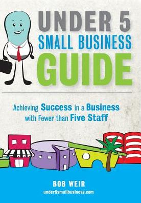 Under 5 Small Business Guide: Achieving Success in a Business with Fewer Than Five Staff - Bob Weir - Books - Under 5 Small Business Limited - 9780473311162 - May 31, 2015