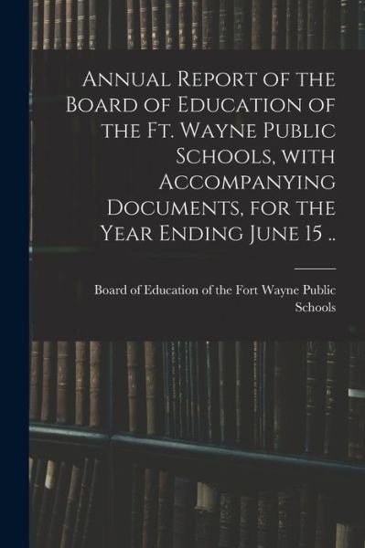 Cover for Board of Education of the Fort Wayne · Annual Report of the Board of Education of the Ft. Wayne Public Schools, With Accompanying Documents, for the Year Ending June 15 .. (Paperback Book) (2021)