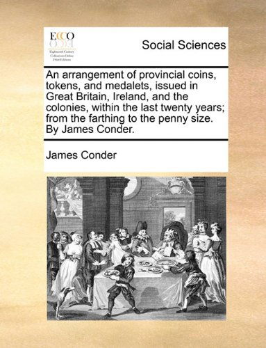 An Arrangement of Provincial Coins, Tokens, and Medalets, Issued in Great Britain, Ireland, and the Colonies, Within the Last Twenty Years; from the Farthing to the Penny Size. by James Conder. - James Conder - Bücher - Gale ECCO, Print Editions - 9781140964162 - 28. Mai 2010