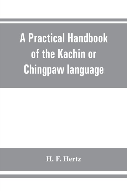 A practical handbook of the Kachin or Chingpaw language, containing the grammatical principles and peculiarities of the language, colloquial exercises, and a vocabulary, with an appendix on Kachin customs, laws, and religion - H F Hertz - Boeken - Alpha Edition - 9789353861162 - 1 september 2019