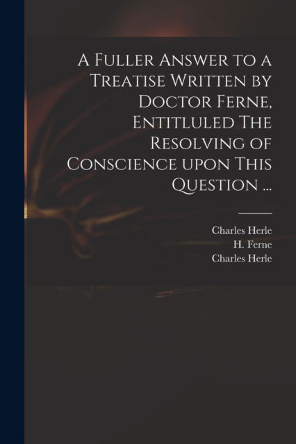A Fuller Answer to a Treatise Written by Doctor Ferne, Entitluled The Resolving of Conscience Upon This Question ... - Charles 1598-1659 Herle - Books - Legare Street Press - 9781013307164 - September 9, 2021
