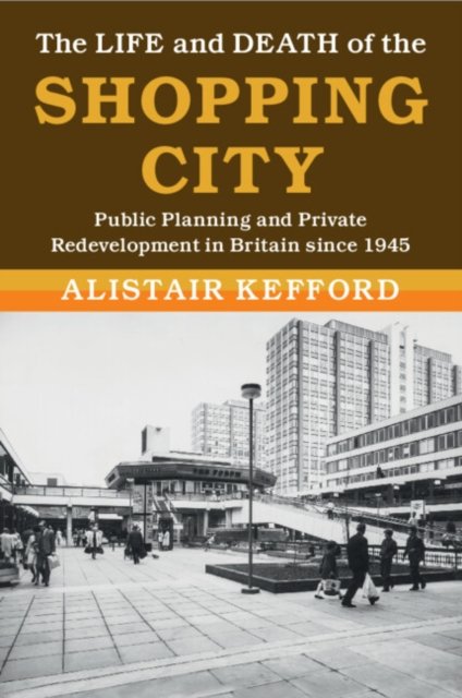 Cover for Kefford, Alistair (Universiteit Leiden) · The Life and Death of the Shopping City: Public Planning and Private Redevelopment in Britain since 1945 - Modern British Histories (Pocketbok) (2024)