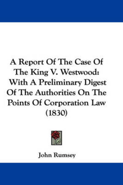 Cover for John Rumsey · A Report of the Case of the King V. Westwood: with a Preliminary Digest of the Authorities on the Points of Corporation Law (1830) (Hardcover Book) (2009)