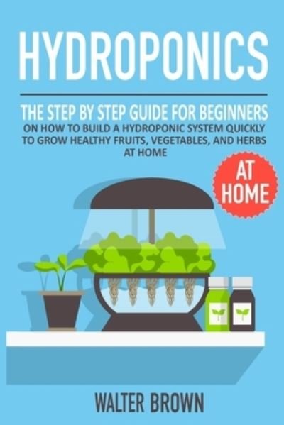 Hydroponics: The Step by Step Guide for Beginners on How to Build a Hydroponic System Quickly to Grow Healthy Fruits, Vegetables, and Herbs at Home - Hydroponics and Greenhouse Gardening - Walter Brown - Books - Becre Ltd - 9781914032165 - October 13, 2020
