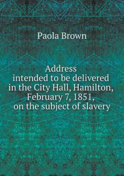 Cover for Paola Brown · Address Intended to Be Delivered in the City Hall, Hamilton, February 7, 1851, on the Subject of Slavery (Paperback Book) (2014)